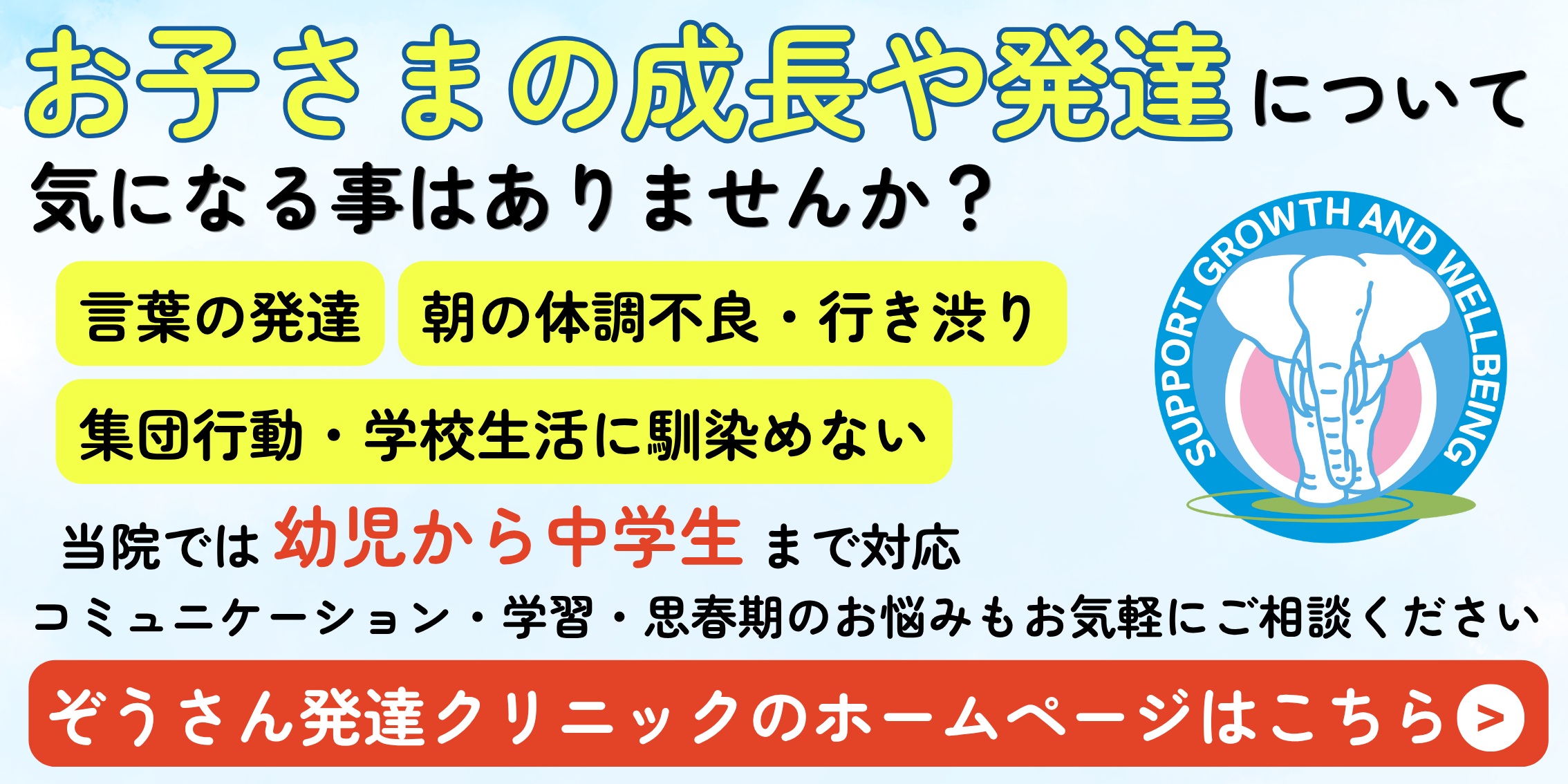 お子さまの成長や発達について気になる事はありませんか？言葉の発達／朝の体調不良・行き渋り／集団行動・学生生活に馴染めない／学校や園から受診を勧められた